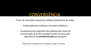 CONVERGÊNCIA
- Fluxo de conteúdos através de múltiplas plataformas de mídia;

- Cooperação ente múltiplos mercados midiáticos;
- Comportamento migratório dos públicos dos meios de
comunicação, que vão a qualquer parte em busca das
experiências de entretenimento que desejam.
Infotainment; protagonismo da recepção; sinergia; transmídia.

 