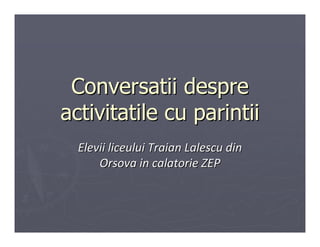 Conversatii despre
activitatile cu parintii
  Elevii liceului Traian Lalescu din
      Orsova in calatorie ZEP
 