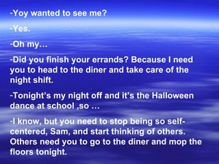 Yoy wanted to see me? Yes. Oh my… Did you finish your errands? Because I need you to head to the diner and take care of the night shift. Tonight’s my night off and it’s the Halloween dance at school ,so … I know, but you need to stop being so self-centered, Sam, and start thinking of others. Others need you to go to the diner and mop the floors tonight. 