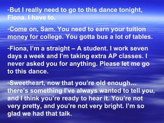 But I really need to go to this dance tonight, Fiona. I have to. Come on, Sam. You need to earn your tuition money for college. You gotta bus a lot of tables. Fiona, I’m a straight – A student. I work seven days a week and I’m taking extra AP classes. I never asked you for anything. Please let me go to this dance. Sweetheart, now that you’re old enough… there’s something I’ve always wanted to tell you, and I think you’re ready to hear it. You’re not very pretty, and you’re not very bright. I’m so glad we had that talk. 