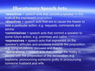 assertives  = speech acts that commit a speaker to the truth of the expressed  proposition   directives  = speech acts that are to cause the hearer to take a particular action, e.g. requests, commands and advice  commissives  = speech acts that commit a speaker to some future action, e.g. promises and oaths  expressives  = speech acts that expresses on the speaker's attitudes and emotions towards the proposition, e.g. congratulations, excuses and thanks  declarations  = speech acts that change the reality in accord with the proposition of the declaration, e.g. baptisms, pronouncing someone guilty or pronouncing someone husband and wife  Illocutunary Speech Acts 