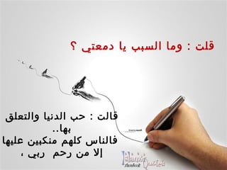     قلت  :  وما السبب يا دمعتي ؟ قالت  :  حب الدنيا والتعلق بها .. فالناس كلهم منكبين عليها إلا من رحم  ربي ،  