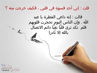    قلت  :  إني أجد قسوة في قلبي ، فكيف خرجت منه ؟    قالت  :  إنه داعي الفطرة يا عبد  الله  .  وإن الناس اليوم تحجرت قلوبهم فلم  تكد ترى قلباً نقياً دائم الاتصال بالله إلا نُادرا 