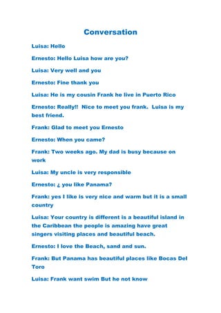 Conversation<br />Luisa: Hello<br />Ernesto: Hello Luisa how are you?<br />Luisa: Very well and you<br />Ernesto: Fine thank you<br />Luisa: He is my cousin Frank he live in Puerto Rico <br />Ernesto: Really!!  Nice to meet you frank.  Luisa is my best friend.<br />Frank: Glad to meet you Ernesto<br />Ernesto: When you came?<br />Frank: Two weeks ago. My dad is busy because on work<br />Luisa: My uncle is very responsible<br />Ernesto: ¿ you like Panama?<br />Frank: yes I like is very nice and warm but it is a small country <br />Luisa: Your country is different is a beautiful island in the Caribbean the people is amazing have great singers visiting places and beautiful beach.<br />Ernesto: I love the Beach, sand and sun.<br />Frank: But Panama has beautiful places like Bocas Del Toro<br />Luisa: Frank want swim But he not know  <br />What do you think?<br />Ernesto: I think it is a going to take more than a couple of hours but I agree That It’s not difficult.<br />Frank: well how do I start?<br />Luisa: Do not be afraid, of courses you can <br />Frank: Thank you friends for all of your help <br />Luisa: You learn something new everyday.<br />Frank: I’m dying to try <br />Luisa: See you guys God bless.<br />Ernesto: bye See you later<br />
