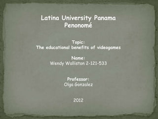 Latina University Panama
          Penonomé

                Topic:
The educational benefits of videogames

              Name:
      Wendy Walliston 2-121-533


             Professor:
            Olga Gonzalez


                2012
 