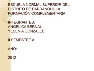 ESCUELA NORMAL SUPERIOR DEL
DISTRITO DE BARRANQUILLA
FORMACIÓN COMPLEMENTARIA

INTEGRANTES:
ANGELICA BERNAL
YESENIA GONZALES

II SEMESTRE A

AÑO:

2012
 