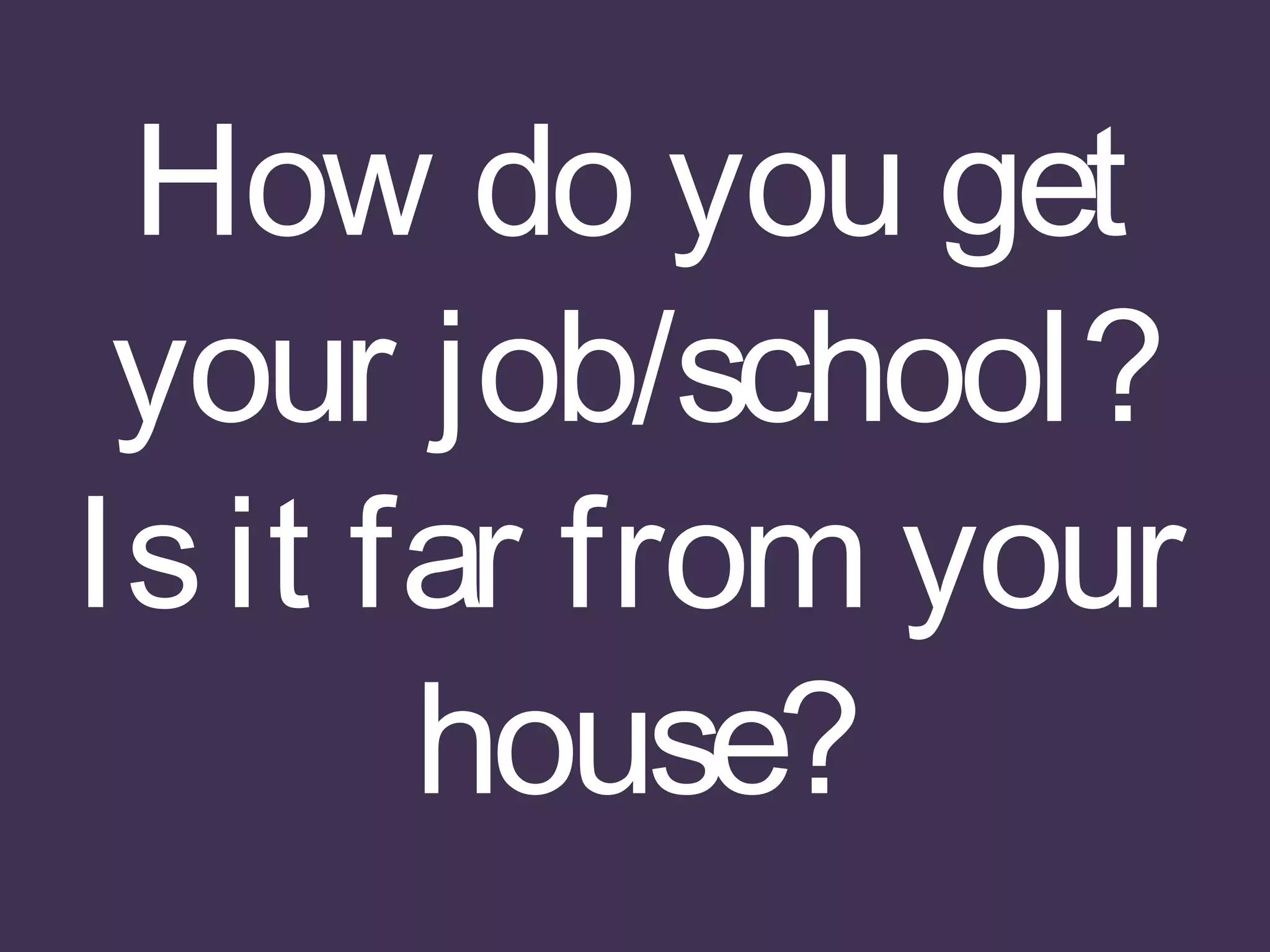 How do you get
your job/school?
Isit far from your
house?
 