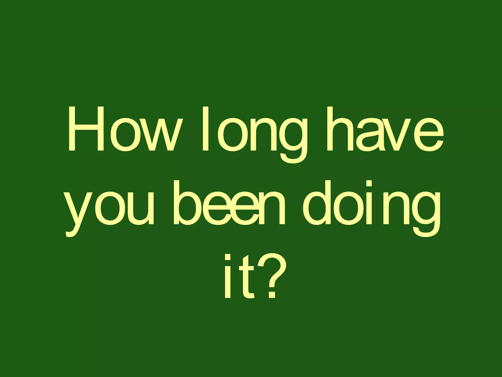 How long have
you been doing
it?
 