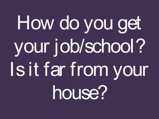 How do you get
your job/school?
Isit far from your
house?
 