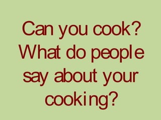 Can you cook?
What do people
say about your
cooking?
 