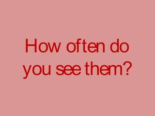 How often do
you seethem?
 