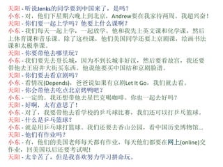 天阳 - 听说Jenks的同学要到中国来了，是吗？
小东 - 对，他们下星期六晚上到北京，Andrew要在我家待两周。我超兴奋！
天阳 - 你们要一起上学吗？他要上什么课啊？
小东 - 我们每天一起上学，一起放学。他和我先上英文课和化学课，然后
上体育课和音乐课。除了这些课，他们美国同学还要上京剧课，绘画书法
课和太极拳课。
天阳 - 你要带他去哪里玩？
小东 - 我们要先去登长城，因为不到长城非好汉，然后要看故宫，我还要
带他去王府井大街买东西。他说他要买中国结和京剧脸谱。
天阳 - 你们要去看京剧吗？
小东 - 看情况(Depends)，爸爸说如果有京剧Let It Go，我们就去看。
天阳 - 你会带他去吃点北京烤鸭吧？
小东 - 一定的。我还想带他去星巴克喝咖啡。你也一起去好吗？
天阳 - 好啊，太有意思了！
小东 - 对了，我要带他去看学校的乒乓球比赛，我们还可以打乒乓篮球。
天阳 - 什么是乒乓篮球？
小东 - 就是用乒乓球打篮球。我们还要去香山公园，看中国历史博物馆...
天阳 - 他们有作业吗？
小东 - 有，他们的美国老师每天都有作业，每天他们都要在网上(online)交
作业，回美国以后还要考试呢!
天阳 - 太辛苦了，但是我喜欢努力学习拼命玩。
 