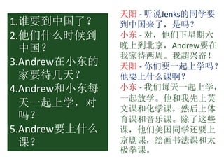 天阳 - 听说Jenks的同学要
到中国来了，是吗？
小东 - 对，他们下星期六
晚上到北京，Andrew要在
我家待两周。我超兴奋！
天阳 - 你们要一起上学吗？
他要上什么课啊？
小东 - 我们每天一起上学，
一起放学。他和我先上英
文课和化学课，然后上体
育课和音乐课。除了这些
课，他们美国同学还要上
京剧课，绘画书法课和太
极拳课。
1.谁要到中国了？
2.他们什么时候到
中国？
3.Andrew在小东的
家要待几天？
4.Andrew和小东每
天一起上学，对
吗？
5.Andrew要上什么
课？
 