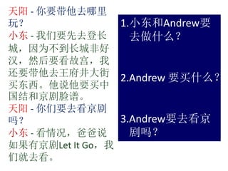 天阳 - 你要带他去哪里
玩？
小东 - 我们要先去登长
城，因为不到长城非好
汉，然后要看故宫，我
还要带他去王府井大街
买东西。他说他要买中
国结和京剧脸谱。
天阳 - 你们要去看京剧
吗？
小东 - 看情况，爸爸说
如果有京剧Let It Go，我
们就去看。
1.小东和Andrew要
去做什么？
2.Andrew 要买什么？
3.Andrew要去看京
剧吗？
 