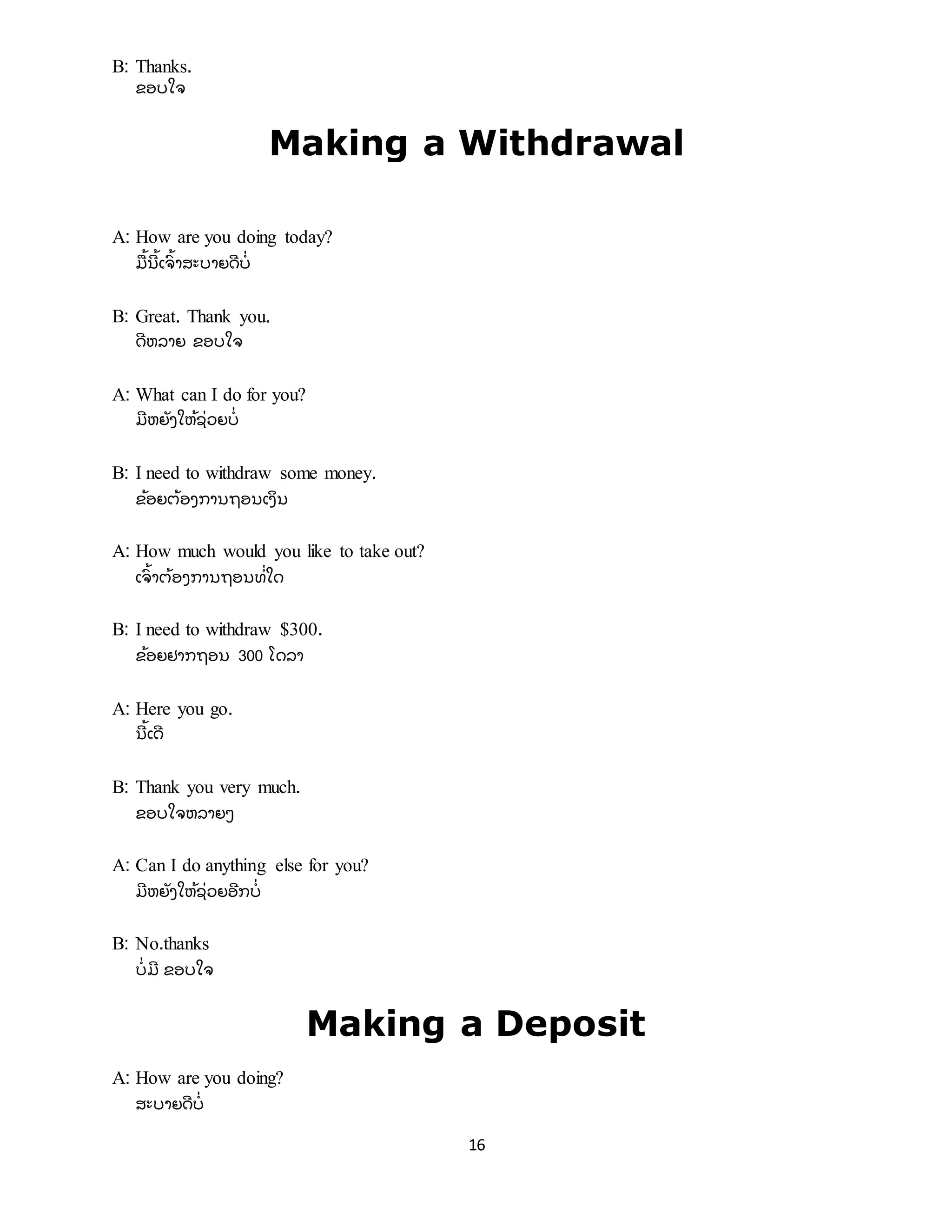 16
B: Thanks.
ຂອບໃຈ
Making a Withdrawal
A: How are you doing today?
ມື ້ ນີ ້ ເຈົ ້ າສະບາຍດີ ບີ່
B: Great. Thank you.
ດີ ຫລາຍ ຂອບໃຈ
A: What can I do for you?
ມີ ຫຍັ ງໃຫ້ ຊີ່ ວຍບີ່
B: I need to withdraw some money.
ຂ້ ອຍຕ້ ອງການຖອນເງິ ນ
A: How much would you like to take out?
ເຈົ ້ າຕ້ ອງການຖອນທີ່ ໃດ
B: I need to withdraw $300.
ຂ້ ອຍຢາກຖອນ 300 ໂດລາ
A: Here you go.
ນີ ້ ເດີ
B: Thank you very much.
ຂອບໃຈຫລາຍໆ
A: Can I do anything else for you?
ມີ ຫຍັ ງໃຫ້ ຊີ່ ວຍອີ ກບີ່
B: No.thanks
ບີ່ ມີ ຂອບໃຈ
Making a Deposit
A: How are you doing?
ສະບາຍດີ ບີ່
 