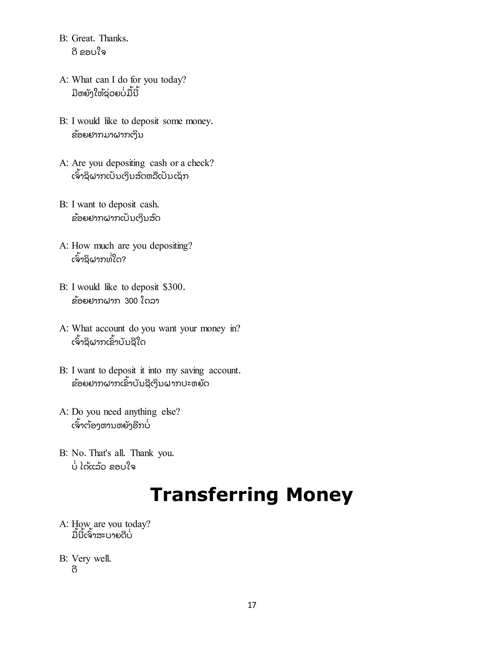 17
B: Great. Thanks.
ດີ ຂອບໃຈ
A: What can I do for you today?
ມີ ຫຍັ ງໃຫ້ ຊີ່ ວຍບີ່ ມື ້ ນີ ້
B: I would like to deposit some money.
ຂ້ ອຍຢາກມາຝາກເງິ ນ
A: Are you depositing cash or a check?
ເຈົ ້ າຊິ ຝາກເປັ ນເງິ ນສົ ດຫລື ເປັ ນເຊັ ກ
B: I want to deposit cash.
ຂ້ ອຍຢາກຝາກເປັ ນເງິ ນສົ ດ
A: How much are you depositing?
ເຈົ ້ າຊິ ຝາກທີ່ ໃດ?
B: I would like to deposit $300.
ຂ້ ອຍຢາກຝາກ 300 ໂດລາ
A: What account do you want your money in?
ເຈົ ້ າຊິ ຝາກເຂົ ້ າບັ ນຊີ ໃດ
B: I want to deposit it into my saving account.
ຂ້ ອຍຢາກຝາກເຂົ ້ າບັ ນຊີ ເງິ ນຝາກປະຫຍັ ດ
A: Do you need anything else?
ເຈົ ້ າຕ້ ອງຫານຫຍັ ງອີ ກບີ່
B: No. That's all. Thank you.
ບີ່ ໄດ້ ແລ້ ວ ຂອບໃຈ
Transferring Money
A: How are you today?
ມື ້ ນີ ້ ເຈົ ້ າສະບາຍດີ ບີ່
B: Very well.
ດີ
 