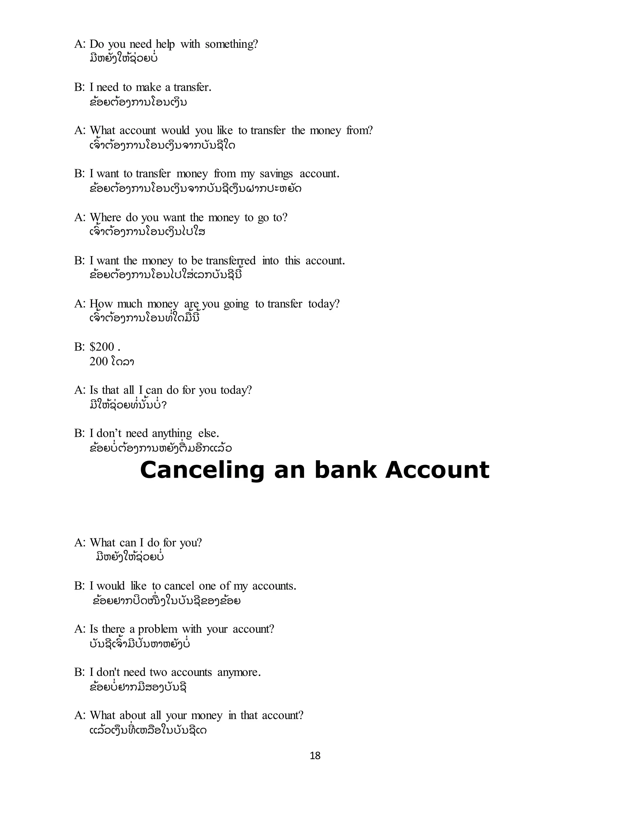 18
A: Do you need help with something?
ມີ ຫຍັ ງໃຫ້ ຊີ່ ວຍບີ່
B: I need to make a transfer.
ຂ້ ອຍຕ້ ອງການໂອນເງິ ນ
A: What account would you like to transfer the money from?
ເຈົ ້ າຕ້ ອງການໂອນເງິ ນຈາກບັ ນຊີ ໃດ
B: I want to transfer money from my savings account.
ຂ້ ອຍຕ້ ອງການໂອນເງິ ນຈາກບັ ນຊີ ເງຶ ນຝາກປະຫຍັ ດ
A: Where do you want the money to go to?
ເຈົ ້ າຕ້ ອງການໂອນເງິ ນໄປໃສ
B: I want the money to be transferred into this account.
ຂ້ ອຍຕ້ ອງການໂອນໄປໃສີ່ ເລກບັ ນຊີ ນີ ້
A: How much money are you going to transfer today?
ເຈົ ້ າຕ້ ອງການໂອນທີ່ ໃດມື ້ ນີ ້
B: $200 .
200 ໂດລາ
A: Is that all I can do for you today?
ມີ ໃຫ້ ຊີ່ ວຍທີ່ ນັ້ ນບີ່ ?
B: I don’t need anything else.
ຂ້ ອຍບີ່ ຕ້ ອງການຫຍັ ງຕືີ່ ມອີ ກແລ້ ວ
Canceling an bank Account
A: What can I do for you?
ມີ ຫຍັ ງໃຫ້ ຊີ່ ວຍບີ່
B: I would like to cancel one of my accounts.
ຂ້ ອຍຢາກປິ ດໜືີ່ ງໃນບັ ນຊີ ຂອງຂ້ ອຍ
A: Is there a problem with your account?
ບັ ນຊີ ເຈົ ້ າມີ ປັ ນຫາຫຍັ ງບີ່
B: I don't need two accounts anymore.
ຂ້ ອຍບີ່ ຢາກມີ ສອງບັ ນຊີ
A: What about all your money in that account?
ແລ້ ວເງຶ ນທີີ່ ເຫລື ອໃນບັ ນຊີ ເດ
 