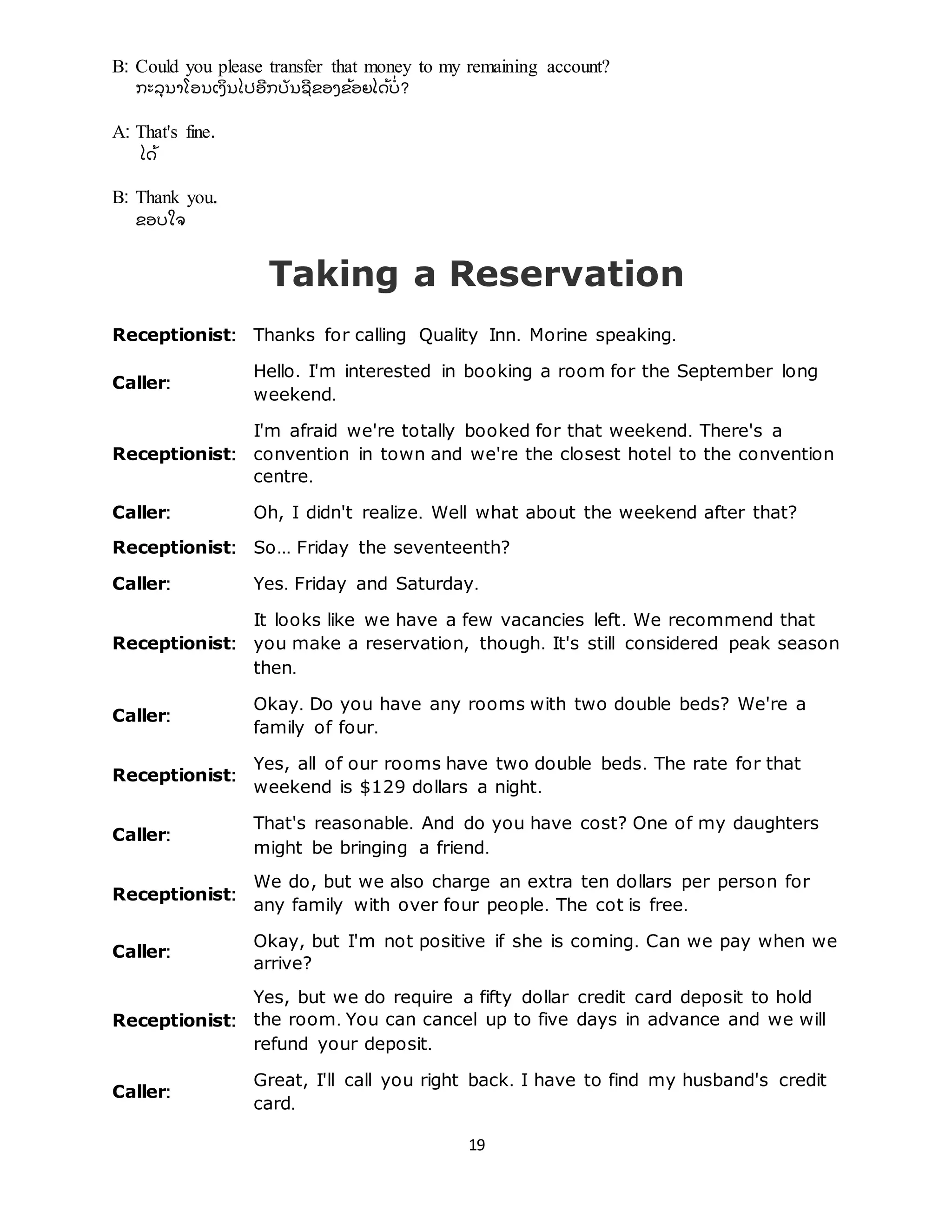 19
B: Could you please transfer that money to my remaining account?
ກະລຸ ນາໂອນເງິ ນໄປອີ ກບັ ນຊີ ຂອງຂ້ ອຍໄດ້ ບີ່ ?
A: That's fine.
ໄດ້
B: Thank you.
ຂອບໃຈ
Taking a Reservation
Receptionist: Thanks for calling Quality Inn. Morine speaking.
Caller:
Hello. I'm interested in booking a room for the September long
weekend.
Receptionist:
I'm afraid we're totally booked for that weekend. There's a
convention in town and we're the closest hotel to the convention
centre.
Caller: Oh, I didn't realize. Well what about the weekend after that?
Receptionist: So... Friday the seventeenth?
Caller: Yes. Friday and Saturday.
Receptionist:
It looks like we have a few vacancies left. We recommend that
you make a reservation, though. It's still considered peak season
then.
Caller:
Okay. Do you have any rooms with two double beds? We're a
family of four.
Receptionist:
Yes, all of our rooms have two double beds. The rate for that
weekend is $129 dollars a night.
Caller:
That's reasonable. And do you have cost? One of my daughters
might be bringing a friend.
Receptionist:
We do, but we also charge an extra ten dollars per person for
any family with over four people. The cot is free.
Caller:
Okay, but I'm not positive if she is coming. Can we pay when we
arrive?
Receptionist:
Yes, but we do require a fifty dollar credit card deposit to hold
the room. You can cancel up to five days in advance and we will
refund your deposit.
Caller:
Great, I'll call you right back. I have to find my husband's credit
card.
 