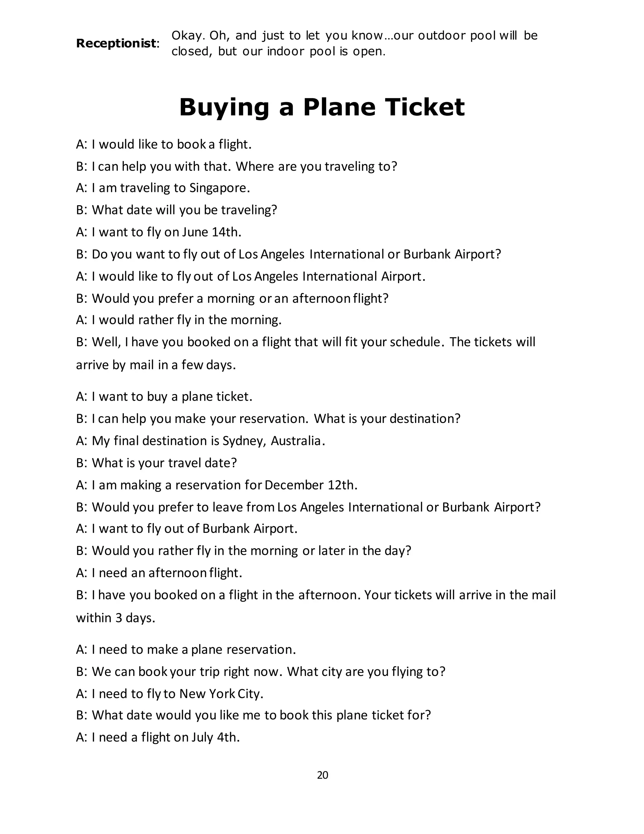 20
Receptionist:
Okay. Oh, and just to let you know...our outdoor pool will be
closed, but our indoor pool is open.
Buying a Plane Ticket
A: I would like to book a flight.
B: I can help you with that. Where are you traveling to?
A: I am traveling to Singapore.
B: What date will you be traveling?
A: I want to fly on June 14th.
B: Do you want to fly out of Los Angeles International or Burbank Airport?
A: I would like to fly out of Los Angeles International Airport.
B: Would you prefer a morning oran afternoonflight?
A: I would rather fly in the morning.
B: Well, I have you booked on a flight that will fit your schedule. The tickets will
arrive by mail in a few days.
A: I want to buy a plane ticket.
B: I can help you make your reservation. What is your destination?
A: My final destination is Sydney, Australia.
B: What is your travel date?
A: I am making a reservation forDecember 12th.
B: Would you prefer to leave fromLos Angeles International or Burbank Airport?
A: I want to fly out of Burbank Airport.
B: Would you rather fly in the morning or later in the day?
A: I need an afternoonflight.
B: I have you booked on a flight in the afternoon. Your tickets will arrive in the mail
within 3 days.
A: I need to make a plane reservation.
B: We can book your trip right now. What city are you flying to?
A: I need to fly to New York City.
B: What date would you like me to book this plane ticket for?
A: I need a flight on July 4th.
 