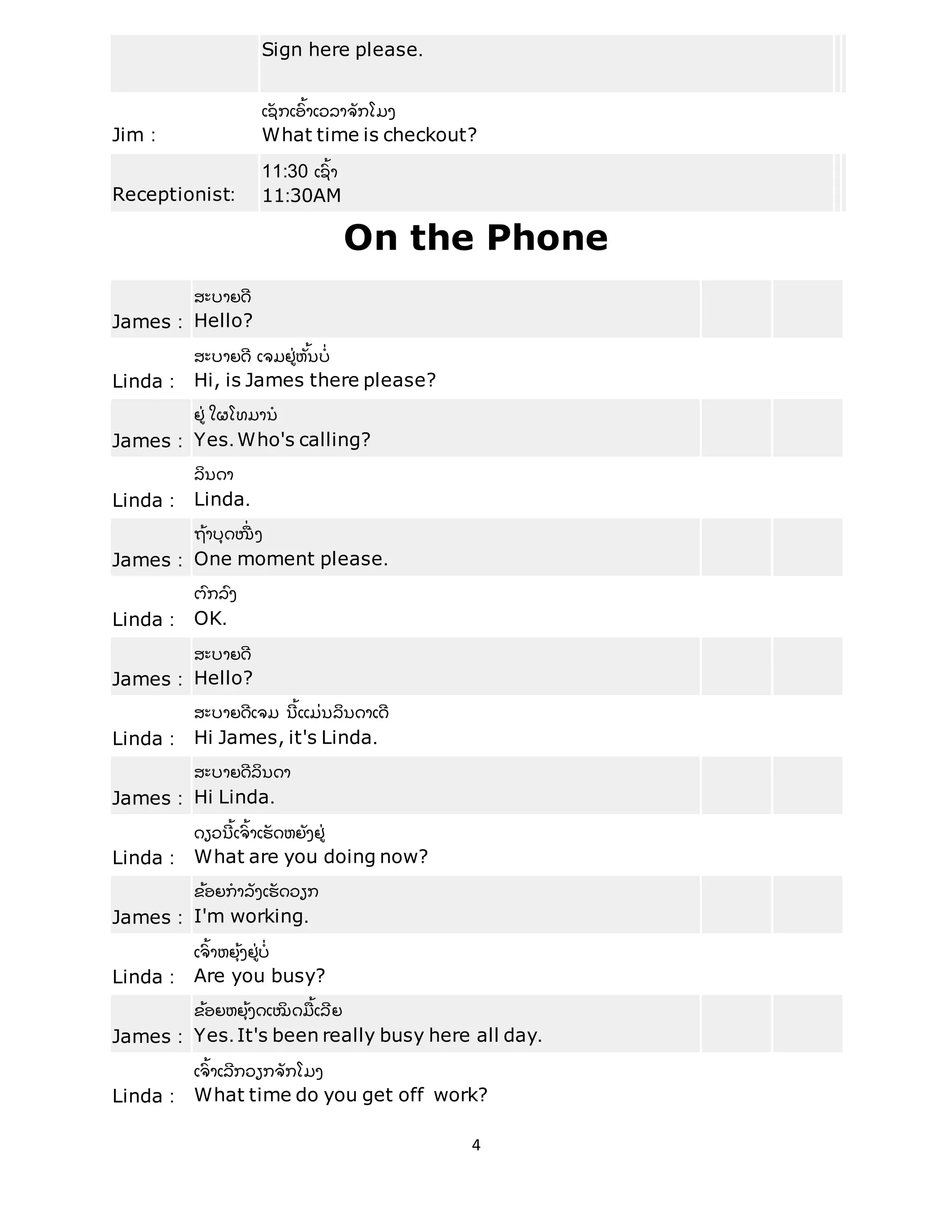 4
Sign here please.
Jim :
ເຊັ ກເອົ ້ າເວລາຈັ ກໂມງ
What time is checkout?
Receptionist:
11:30 ເຊົ ້ າ
11:30AM
On the Phone
James :
ສະບາຍດີ
Hello?
Linda :
ສະບາຍດີ ເຈມຢີ່ ຫັ້ ນບີ່
Hi, is James there please?
James :
ຢີ່ ໃຜໂທມານ
Yes. Who's calling?
Linda :
ລິ ນດາ
Linda.
James :
ຖ້ າບຸ ດໜືີ່ ງ
One moment please.
Linda :
ຕົ ກລົ ງ
OK.
James :
ສະບາຍດີ
Hello?
Linda :
ສະບາຍດີ ເຈມ ນີ ້ ແມີ່ ນລິ ນດາເດີ
Hi James, it's Linda.
James :
ສະບາຍດີ ລິ ນດາ
Hi Linda.
Linda :
ດຽວນີ ້ ເຈົ ້ າເຮັ ດຫຍັ ງຢີ່
What are you doing now?
James :
ຂ້ ອຍກາລັ ງເຮັ ດວຽກ
I'm working.
Linda :
ເຈົ ້ າຫຍຸ້ ງຢີ່ ບີ່
Are you busy?
James :
ຂ້ ອຍຫຍຸ້ ງດເໝິ ດມື ້ ເລີ ຍ
Yes. It's been really busy here all day.
Linda :
ເຈົ ້ າເລີ ກວຽກຈັ ກໂມງ
What time do you get off work?
 