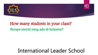 How many students in your class?
Berapa murid yang ada di kelasmu?
International Leader School
 