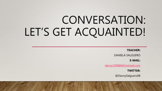 CONVERSATION:
LET’S GET ACQUAINTED!
TEACHER:
DANIELA SALGUERO
E-MAIL:
danny100888@hotmail.com
TWITTER:
@DannySalguero08
 