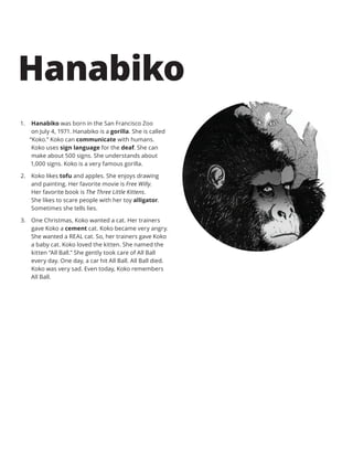 1.	 Hanabiko was born in the San Francisco Zoo
on July 4, 1971. Hanabiko is a gorilla. She is called
“Koko.” Koko can communicate with humans.
Koko uses sign language for the deaf. She can
make about 500 signs. She understands about
1,000 signs. Koko is a very famous gorilla.
2.	 Koko likes tofu and apples. She enjoys drawing
and painting. Her favorite movie is Free Willy.
Her favorite book is The Three Little Kittens.
She likes to scare people with her toy alligator.
Sometimes she tells lies.
3.	 One Christmas, Koko wanted a cat. Her trainers
gave Koko a cement cat. Koko became very angry.
She wanted a REAL cat. So, her trainers gave Koko
a baby cat. Koko loved the kitten. She named the
kitten “All Ball.” She gently took care of All Ball
every day. One day, a car hit All Ball. All Ball died.
Koko was very sad. Even today, Koko remembers
All Ball.
Hanabiko
 