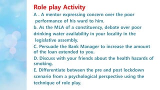 Role play Activity
A . A mentor expressing concern over the poor
performance of his ward to him.
b. As the MLA of a constituency, debate over poor
drinking water availability in your locality in the
legislative assembly.
C. Persuade the Bank Manager to increase the amount
of the loan extended to you.
D. Discuss with your friends about the health hazards of
smoking.
E. Differentiate between the pre and post lockdown
scenario from a psychological perspective using the
technique of role play.