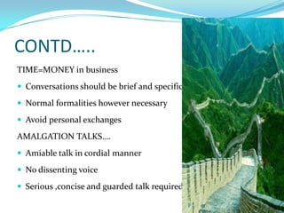CONTD…..TIME=MONEY in business Conversations should be brief and specificNormal formalities however necessaryAvoid personal exchanges AMALGATION TALKS….Amiable talk in cordial mannerNo dissenting voiceSerious ,concise and guarded talk required