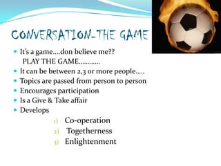 CONVERSATION-THE GAMEIt’s a game....don believe me??     PLAY THE GAME…………It can be between 2,3 or more people…..Topics are passed from person to personEncourages participationIs a Give & Take affairDevelops              Co-operation TogethernessEnlightenment                 