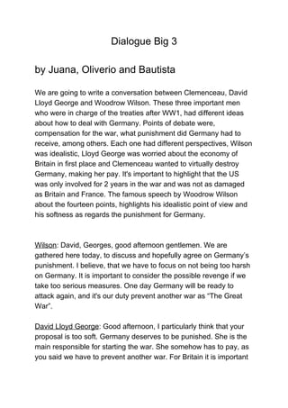                            Dialogue Big 3 
 
by Juana, Oliverio and Bautista 
 
We are going to write a conversation between Clemenceau, David 
Lloyd George and Woodrow Wilson. These three important men 
who were in charge of the treaties after WW1, had different ideas 
about how to deal with Germany. Points of debate were, 
compensation for the war, what punishment did Germany had to 
receive, among others. Each one had different perspectives, Wilson 
was idealistic, Lloyd George was worried about the economy of 
Britain in first place and Clemenceau wanted to virtually destroy 
Germany, making her pay. It's important to highlight that the US 
was only involved for 2 years in the war and was not as damaged 
as Britain and France. The famous speech by Woodrow Wilson 
about the fourteen points, highlights his idealistic point of view and 
his softness as regards the punishment for Germany.  
 
 
Wilson​: David, Georges, good afternoon gentlemen. We are 
gathered here today, to discuss and hopefully agree on Germany’s 
punishment. I believe, that we have to focus on not being too harsh 
on Germany. It is important to consider the possible revenge if we 
take too serious measures. One day Germany will be ready to 
attack again, and it's our duty prevent another war as “The Great 
War”. 
 
David Lloyd George​: Good afternoon, I particularly think that your 
proposal is too soft. Germany deserves to be punished. She is the 
main responsible for starting the war. She somehow has to pay, as 
you said we have to prevent another war. For Britain it is important 
 
