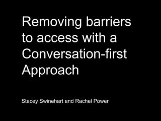 Removing barriers
to access with a
Conversation-first
Approach
Stacey Swinehart and Rachel Power
 