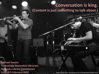 Conversation is king. (Content is just something to talk about.) Michael Sauers Technology Innovation Librarian, Nebraska Library Commission LVCCLD 5 February 2009 http://www.flickr.com/photos/92133102@N00/2933647410/ 