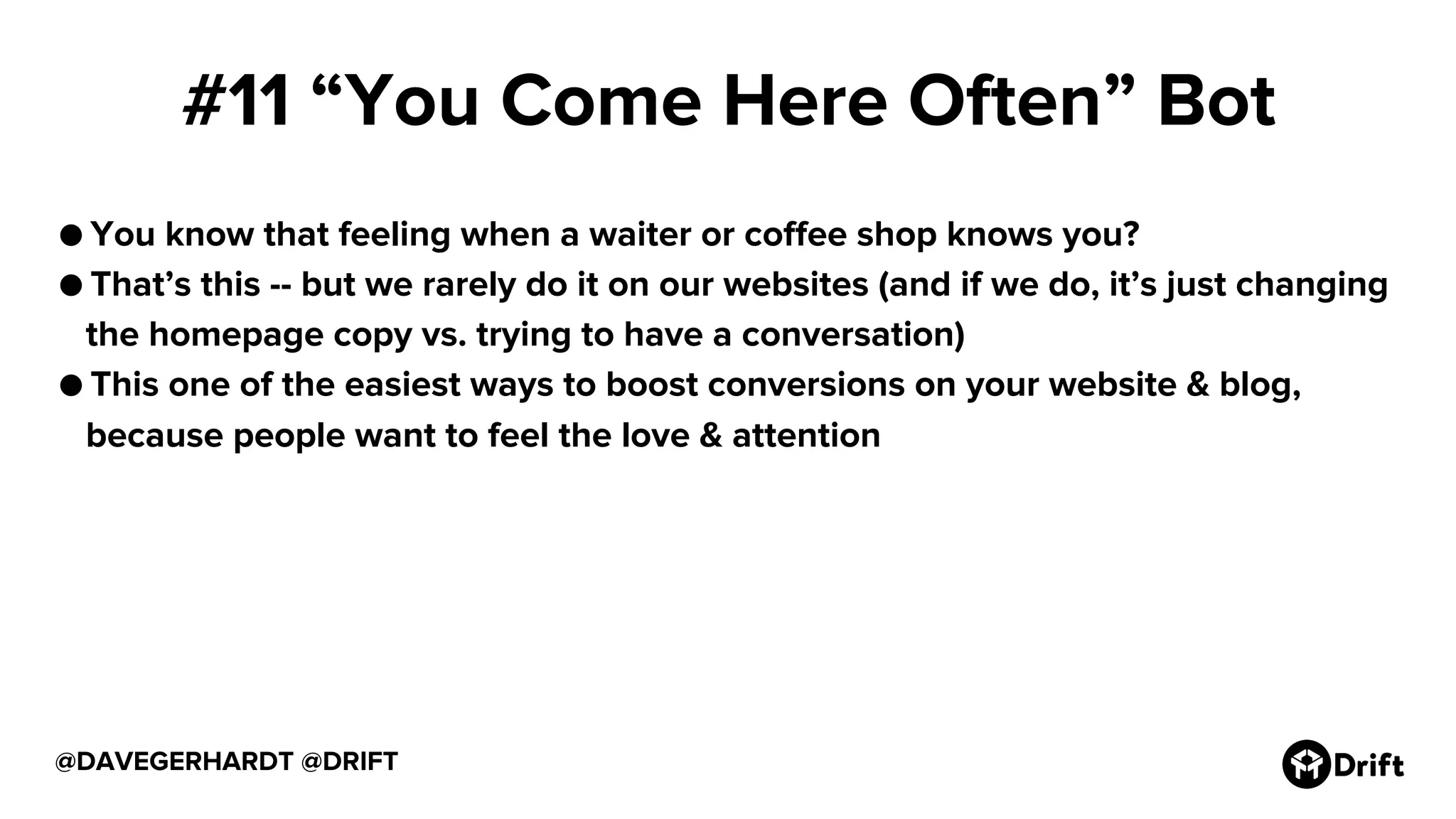 #11 “You Come Here Often” Bot
● You know that feeling when a waiter or coffee shop knows you?
● That’s this -- but we rarely do it on our websites (and if we do, it’s just changing
the homepage copy vs. trying to have a conversation)
● This one of the easiest ways to boost conversions on your website & blog,
because people want to feel the love & attention
@DAVEGERHARDT @DRIFT
 