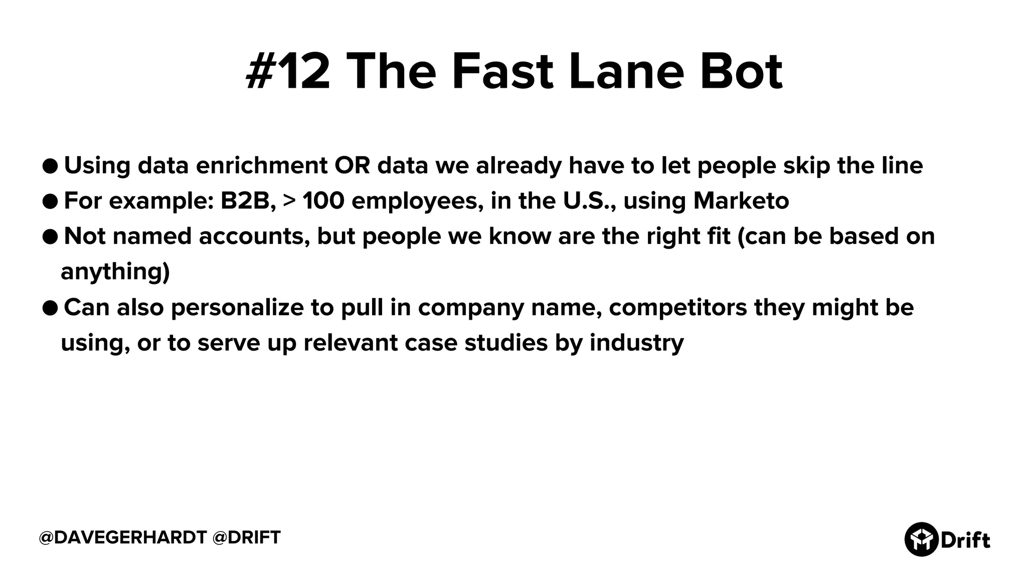 #12 The Fast Lane Bot
● Using data enrichment OR data we already have to let people skip the line
● For example: B2B, > 100 employees, in the U.S., using Marketo
● Not named accounts, but people we know are the right fit (can be based on
anything)
● Can also personalize to pull in company name, competitors they might be
using, or to serve up relevant case studies by industry
@DAVEGERHARDT @DRIFT
 