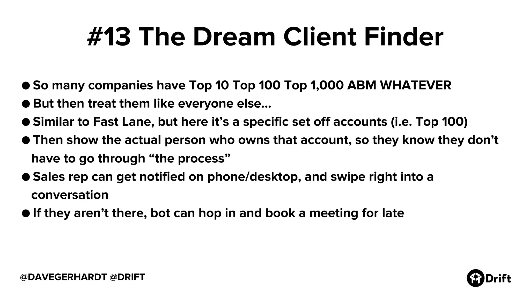 #13 The Dream Client Finder
● So many companies have Top 10 Top 100 Top 1,000 ABM WHATEVER
● But then treat them like everyone else...
● Similar to Fast Lane, but here it’s a specific set off accounts (i.e. Top 100)
● Then show the actual person who owns that account, so they know they don’t
have to go through “the process”
● Sales rep can get notified on phone/desktop, and swipe right into a
conversation
● If they aren’t there, bot can hop in and book a meeting for late
@DAVEGERHARDT @DRIFT
 