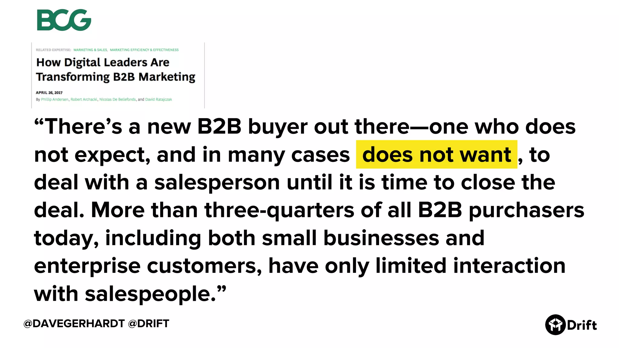 @DAVEGERHARDT @DRIFT
“There’s a new B2B buyer out there—one who does
not expect, and in many cases .does not want., to
deal with a salesperson until it is time to close the
deal. More than three-quarters of all B2B purchasers
today, including both small businesses and
enterprise customers, have only limited interaction
with salespeople.”
 