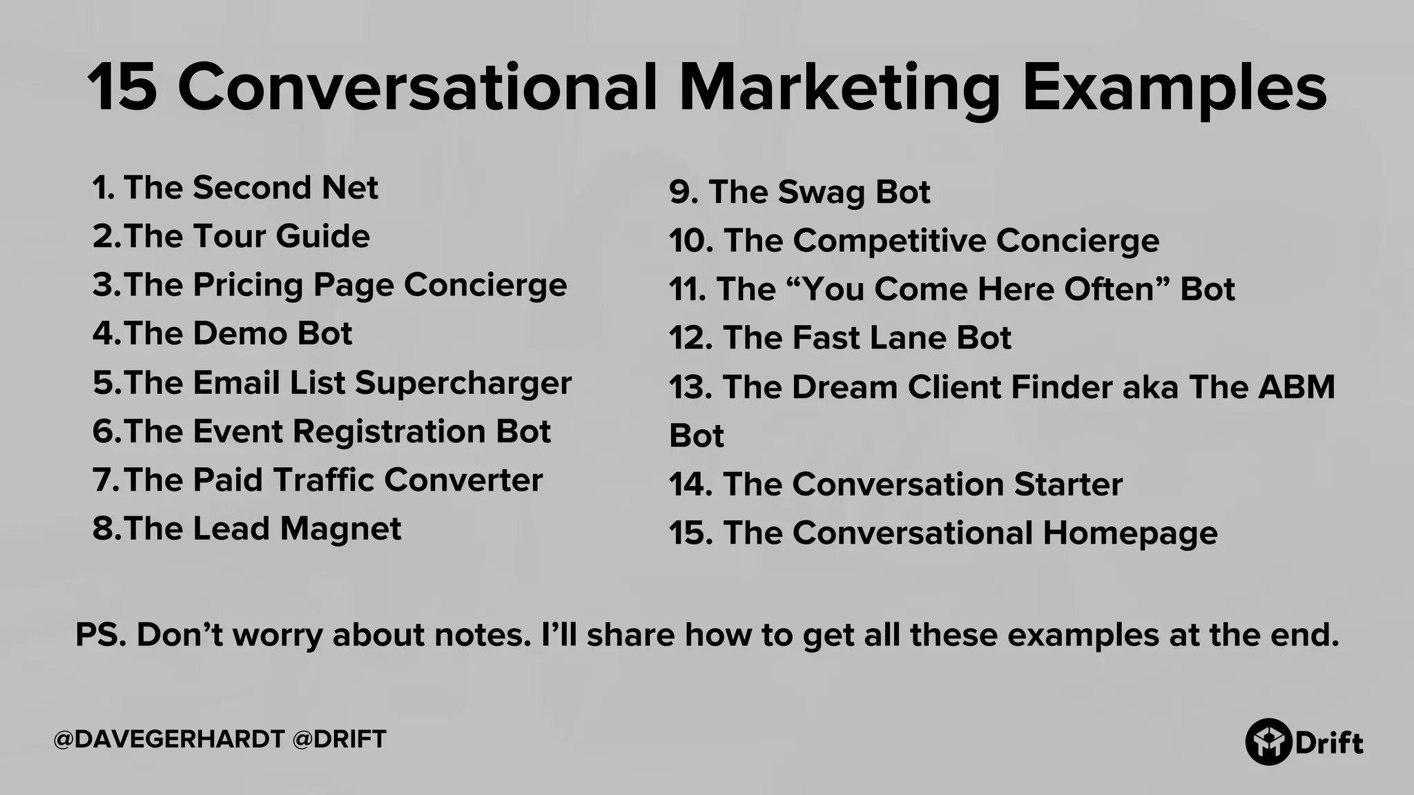@DAVEGERHARDT @DRIFT
15 Conversational Marketing Examples
1. The Second Net
2.The Tour Guide
3.The Pricing Page Concierge
4.The Demo Bot
5.The Email List Supercharger
6.The Event Registration Bot
7.The Paid Traffic Converter
8.The Lead Magnet
9. The Swag Bot
10. The Competitive Concierge
11. The “You Come Here Often” Bot
12. The Fast Lane Bot
13. The Dream Client Finder aka The ABM
Bot
14. The Conversation Starter
15. The Conversational Homepage
PS. Don’t worry about notes. I’ll share how to get all these examples at the end.
 