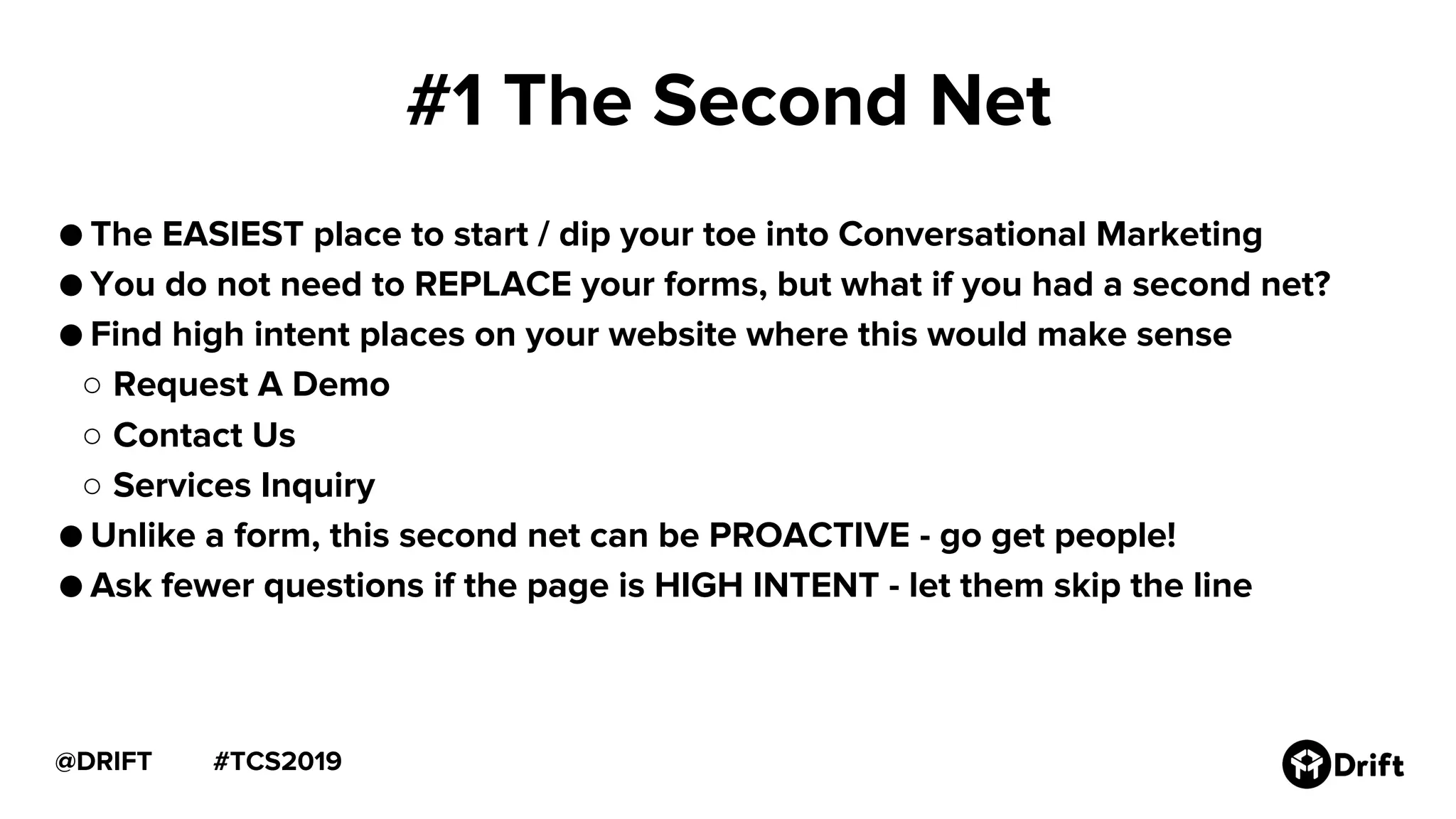 #TCS2019@DRIFT
#1 The Second Net
● The EASIEST place to start / dip your toe into Conversational Marketing
● You do not need to REPLACE your forms, but what if you had a second net?
● Find high intent places on your website where this would make sense
○ Request A Demo
○ Contact Us
○ Services Inquiry
● Unlike a form, this second net can be PROACTIVE - go get people!
● Ask fewer questions if the page is HIGH INTENT - let them skip the line
 