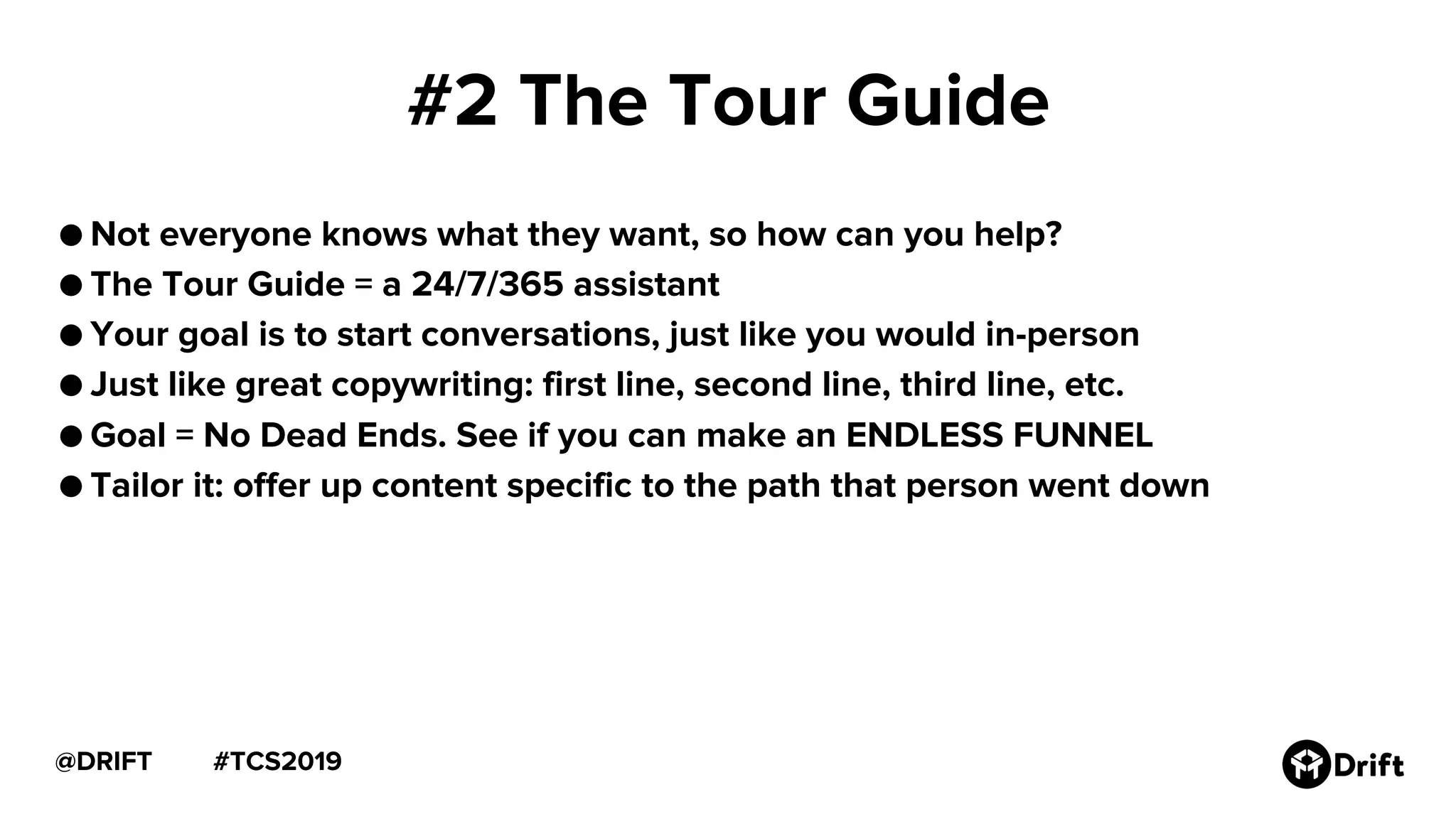 #TCS2019@DRIFT
#2 The Tour Guide
● Not everyone knows what they want, so how can you help?
● The Tour Guide = a 24/7/365 assistant
● Your goal is to start conversations, just like you would in-person
● Just like great copywriting: first line, second line, third line, etc.
● Goal = No Dead Ends. See if you can make an ENDLESS FUNNEL
● Tailor it: offer up content specific to the path that person went down
 