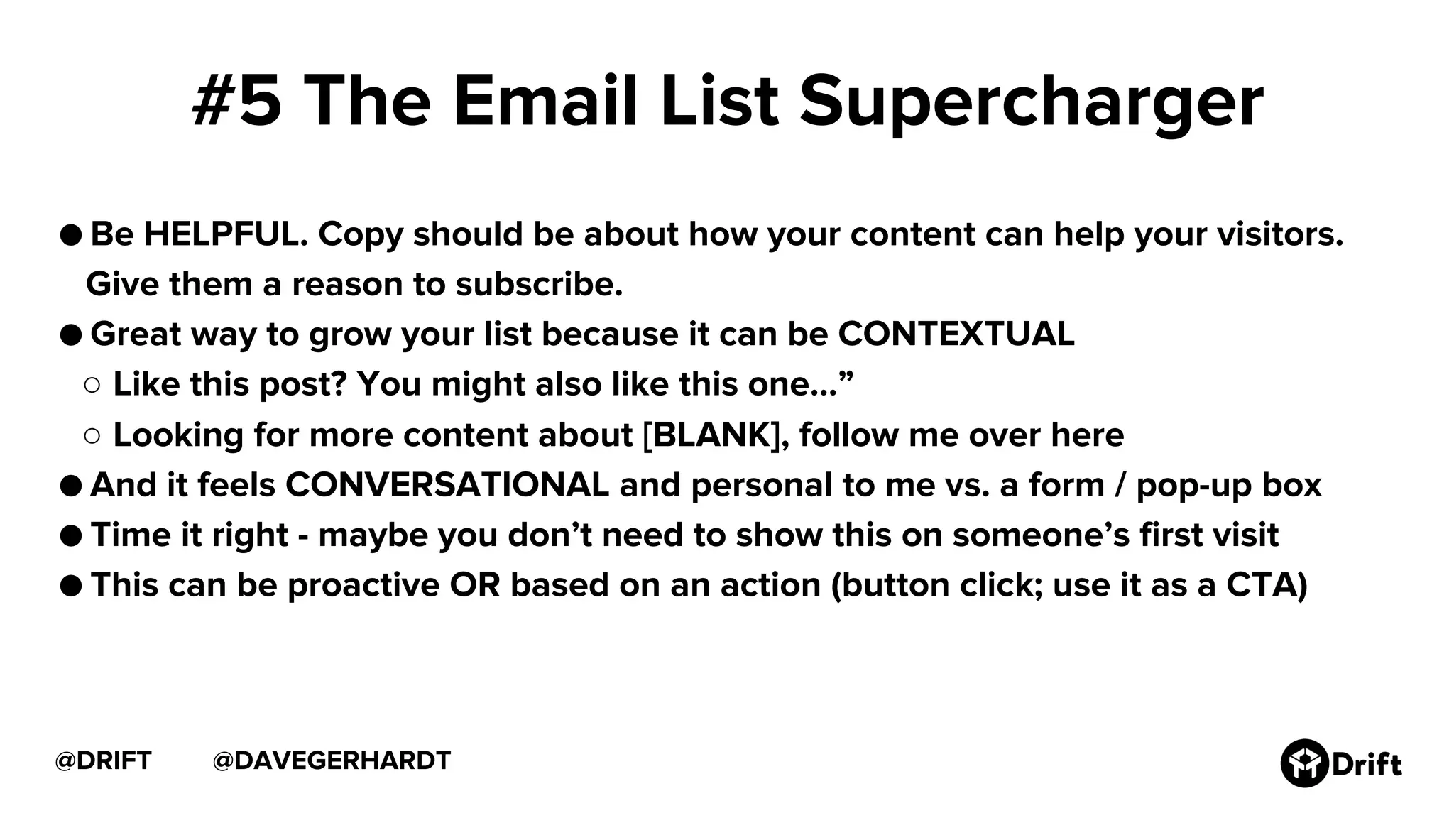 @DAVEGERHARDT@DRIFT
#5 The Email List Supercharger
● Be HELPFUL. Copy should be about how your content can help your visitors.
Give them a reason to subscribe.
● Great way to grow your list because it can be CONTEXTUAL
○ Like this post? You might also like this one…”
○ Looking for more content about [BLANK], follow me over here
● And it feels CONVERSATIONAL and personal to me vs. a form / pop-up box
● Time it right - maybe you don’t need to show this on someone’s first visit
● This can be proactive OR based on an action (button click; use it as a CTA)
 