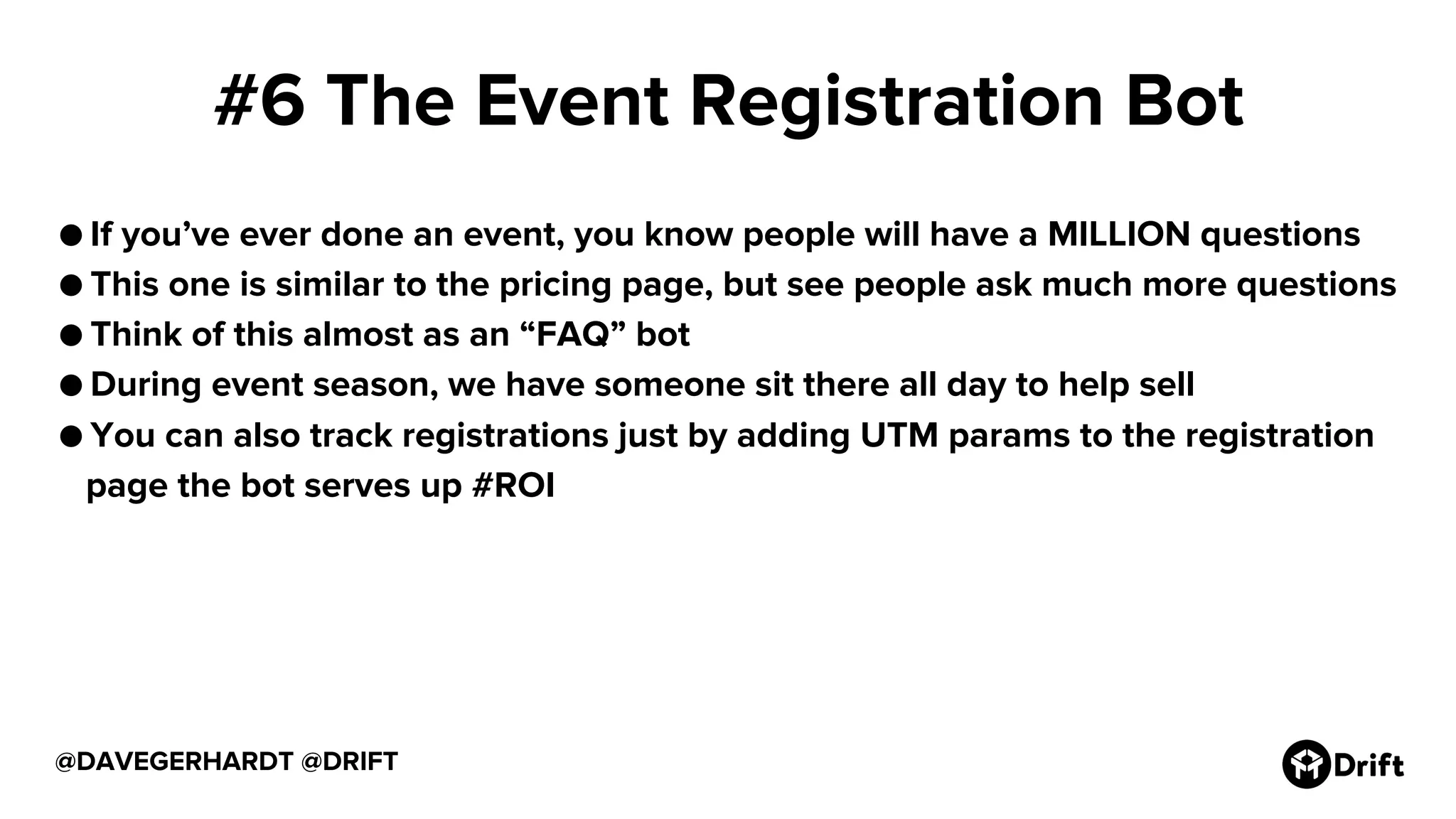 #6 The Event Registration Bot
● If you’ve ever done an event, you know people will have a MILLION questions
● This one is similar to the pricing page, but see people ask much more questions
● Think of this almost as an “FAQ” bot
● During event season, we have someone sit there all day to help sell
● You can also track registrations just by adding UTM params to the registration
page the bot serves up #ROI
@DAVEGERHARDT @DRIFT
 