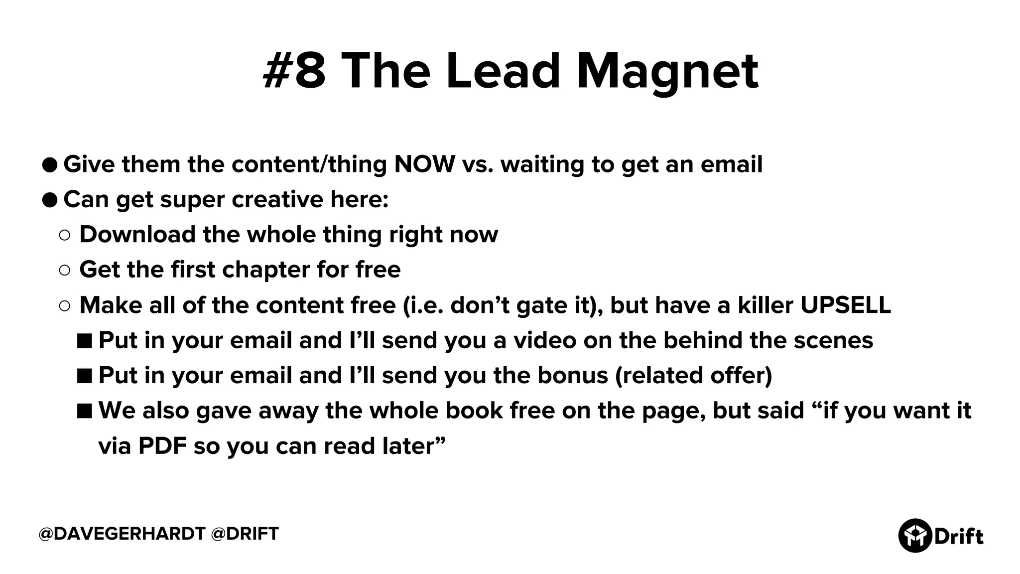 #8 The Lead Magnet
● Give them the content/thing NOW vs. waiting to get an email
● Can get super creative here:
○ Download the whole thing right now
○ Get the first chapter for free
○ Make all of the content free (i.e. don’t gate it), but have a killer UPSELL
■ Put in your email and I’ll send you a video on the behind the scenes
■ Put in your email and I’ll send you the bonus (related offer)
■ We also gave away the whole book free on the page, but said “if you want it
via PDF so you can read later”
@DAVEGERHARDT @DRIFT
 