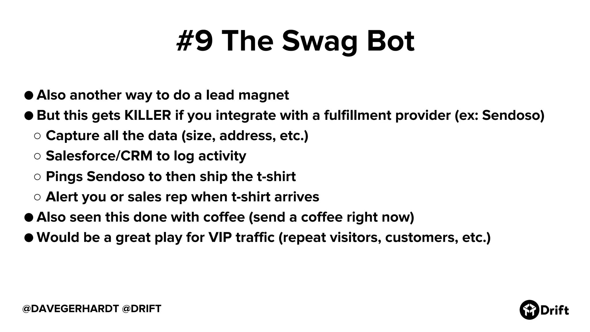 #9 The Swag Bot
● Also another way to do a lead magnet
● But this gets KILLER if you integrate with a fulfillment provider (ex: Sendoso)
○ Capture all the data (size, address, etc.)
○ Salesforce/CRM to log activity
○ Pings Sendoso to then ship the t-shirt
○ Alert you or sales rep when t-shirt arrives
● Also seen this done with coffee (send a coffee right now)
● Would be a great play for VIP traffic (repeat visitors, customers, etc.)
@DAVEGERHARDT @DRIFT
 