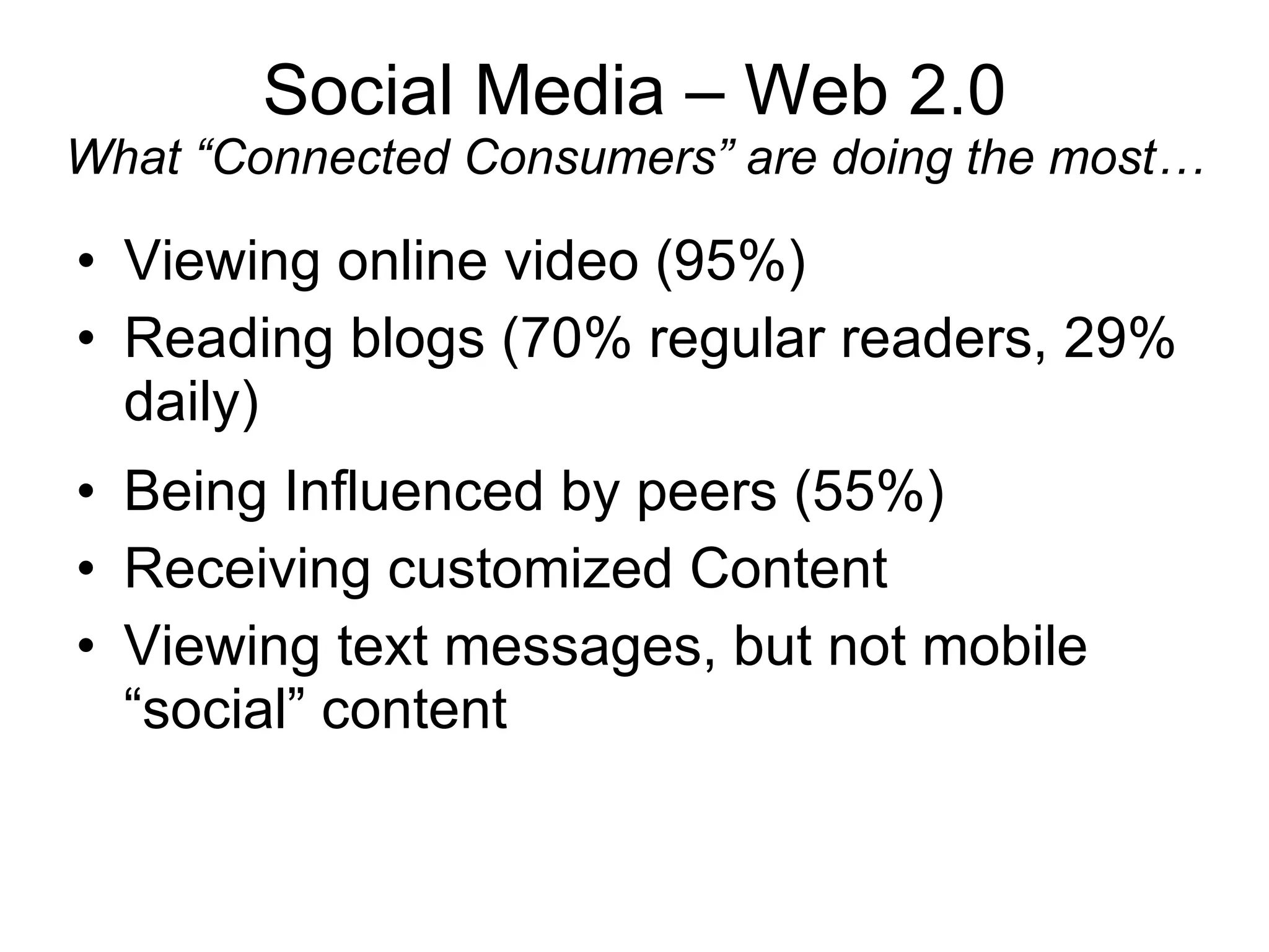 Social Media – Web 2.0 What “Connected Consumers” are doing the most… Viewing online video (95%) Reading blogs (70% regular readers, 29% daily) Being Influenced by peers (55%) Receiving customized Content Viewing text messages, but not mobile “social” content 