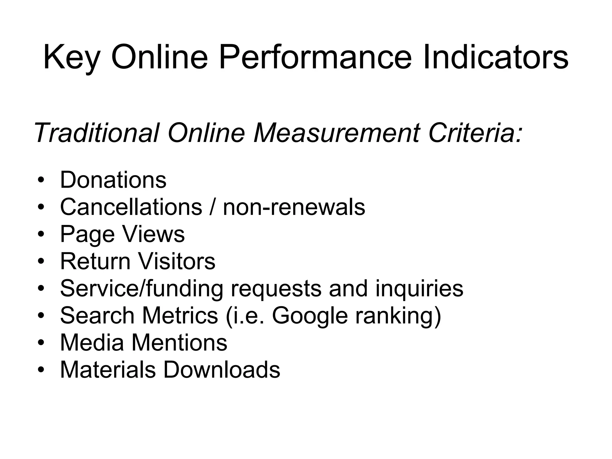 Key Online Performance Indicators Donations Cancellations / non-renewals Page Views Return Visitors Service/funding requests and inquiries Search Metrics (i.e. Google ranking) Media Mentions Materials Downloads Traditional Online Measurement Criteria: 