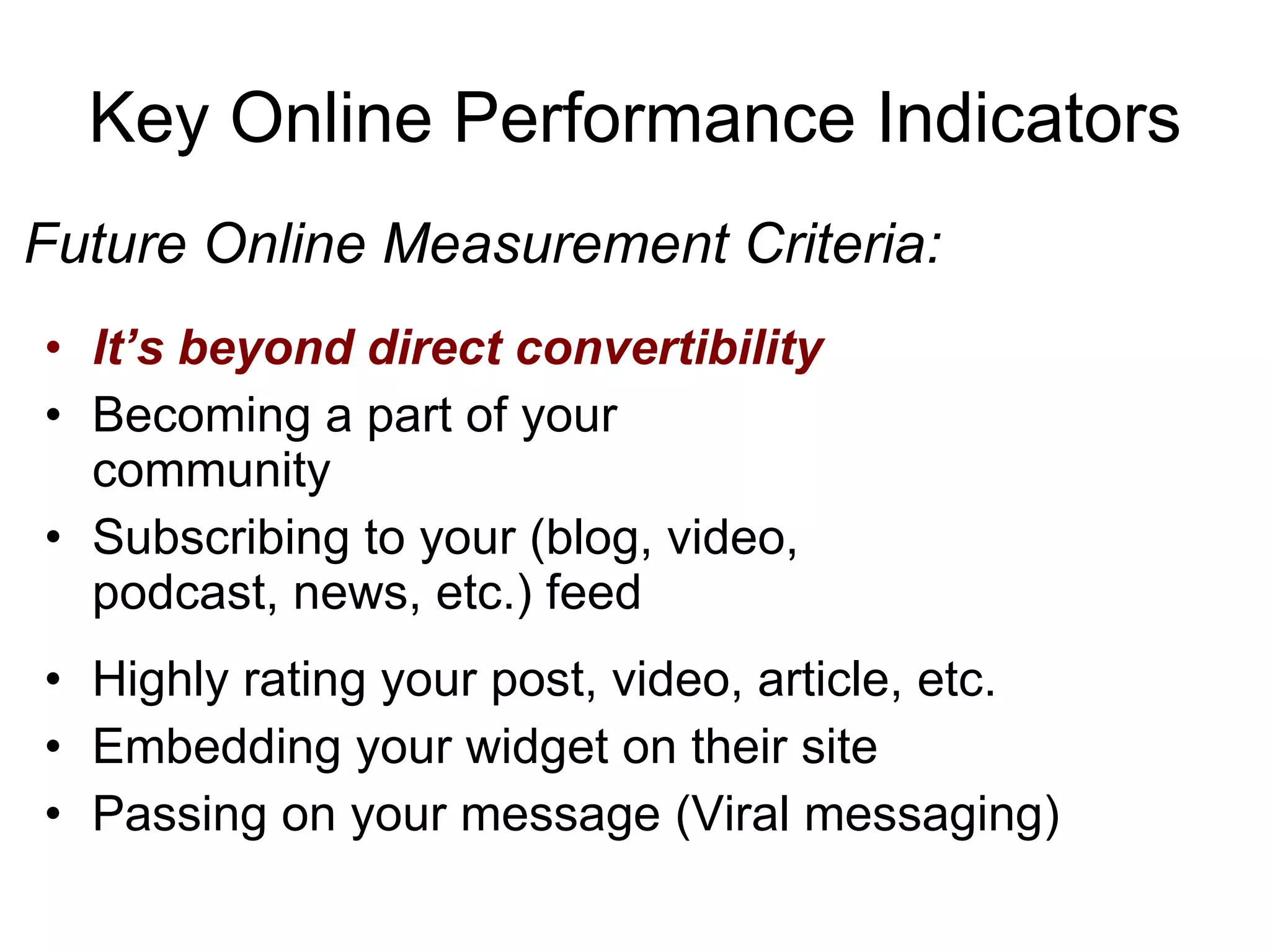 Key Online Performance Indicators It’s beyond direct convertibility Becoming a part of your community Subscribing to your (blog, video, podcast, news, etc.) feed Future Online Measurement Criteria: Highly rating your post, video, article, etc. Embedding your widget on their site Passing on your message (Viral messaging) 