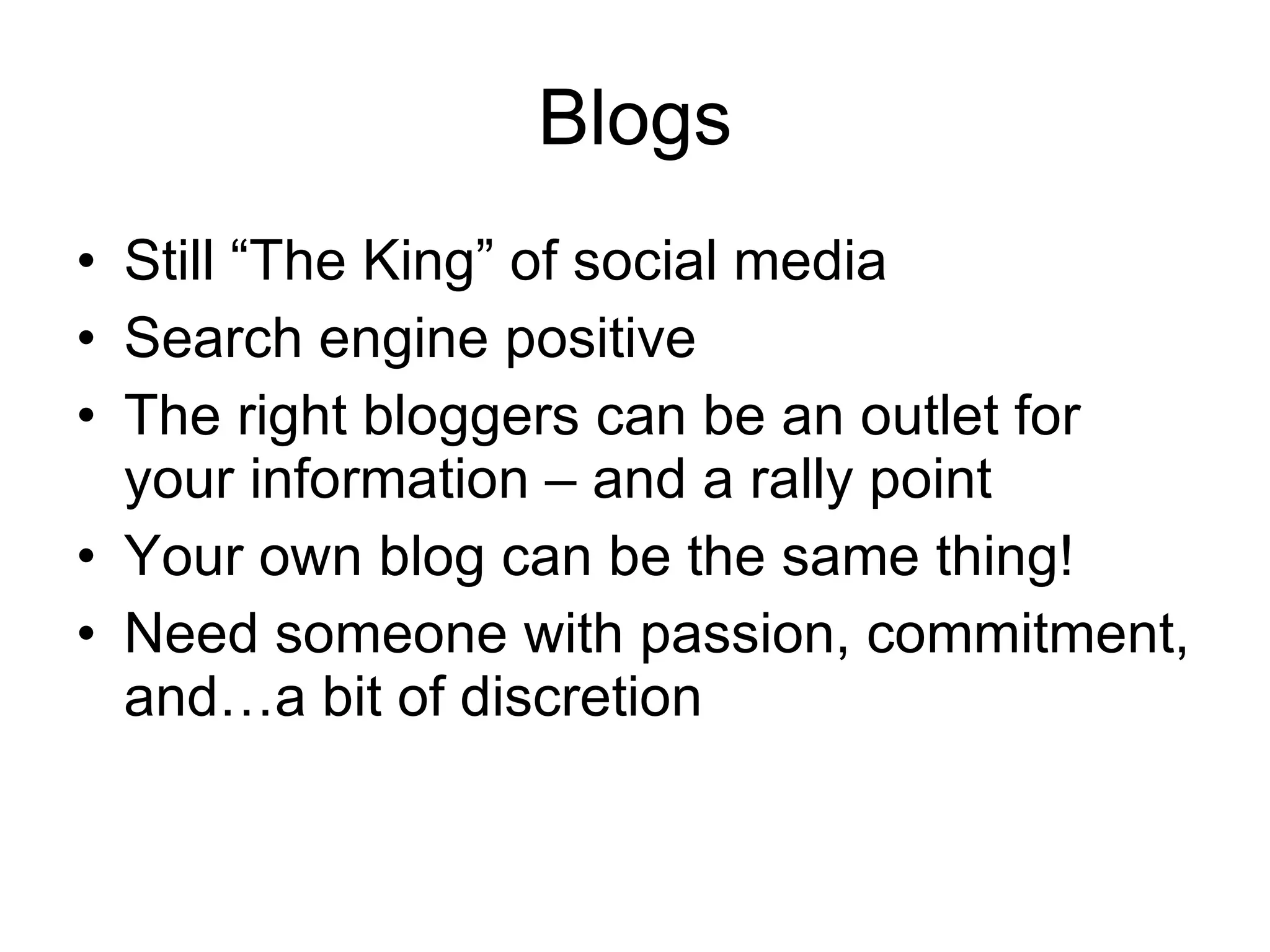 Blogs Still “The King” of social media Search engine positive The right bloggers can be an outlet for your information – and a rally point Your own blog can be the same thing! Need someone with passion, commitment, and…a bit of discretion 