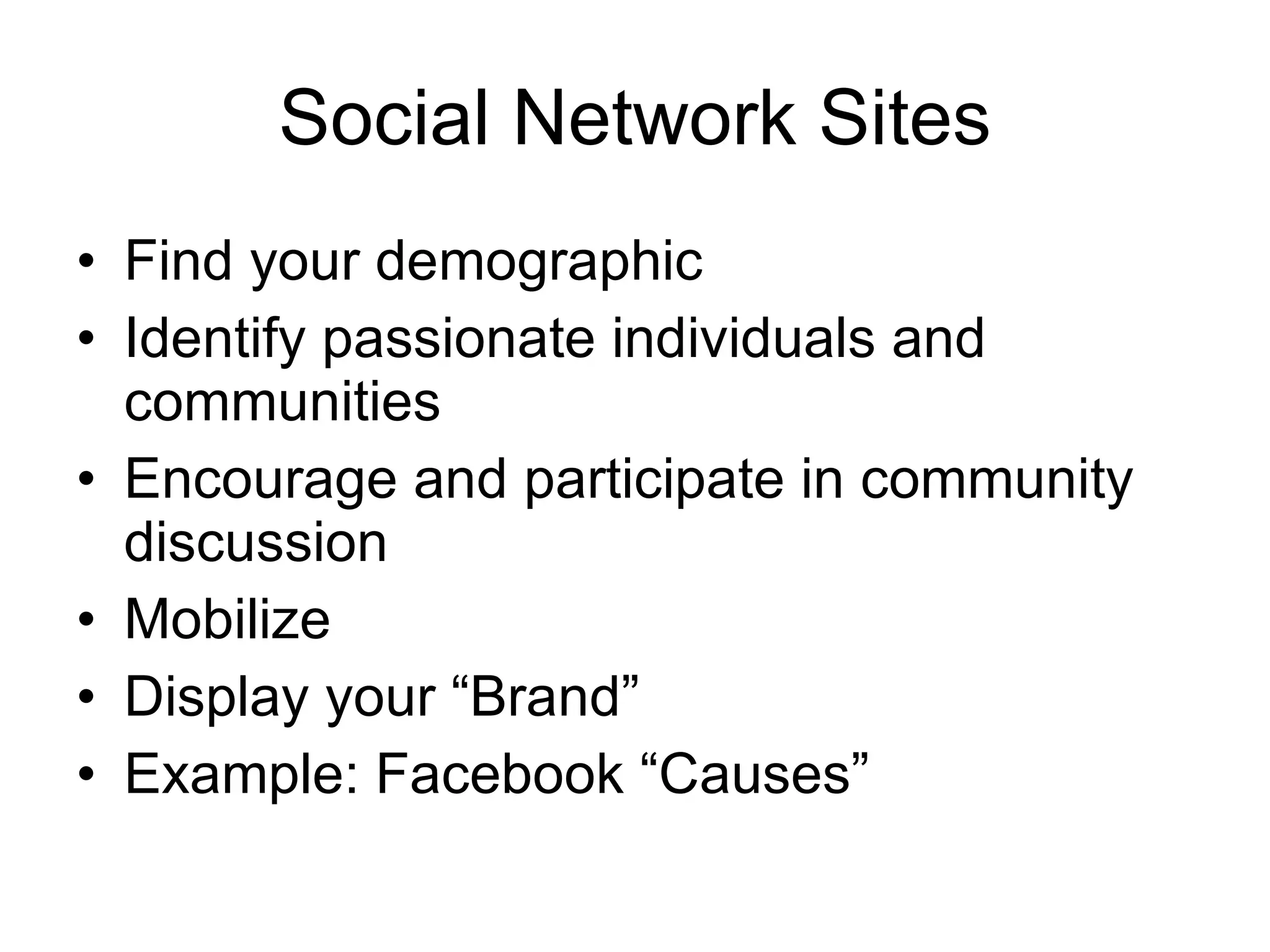 Social Network Sites Find your demographic Identify passionate individuals and communities Encourage and participate in community discussion Mobilize Display your “Brand”  Example: Facebook “Causes” 