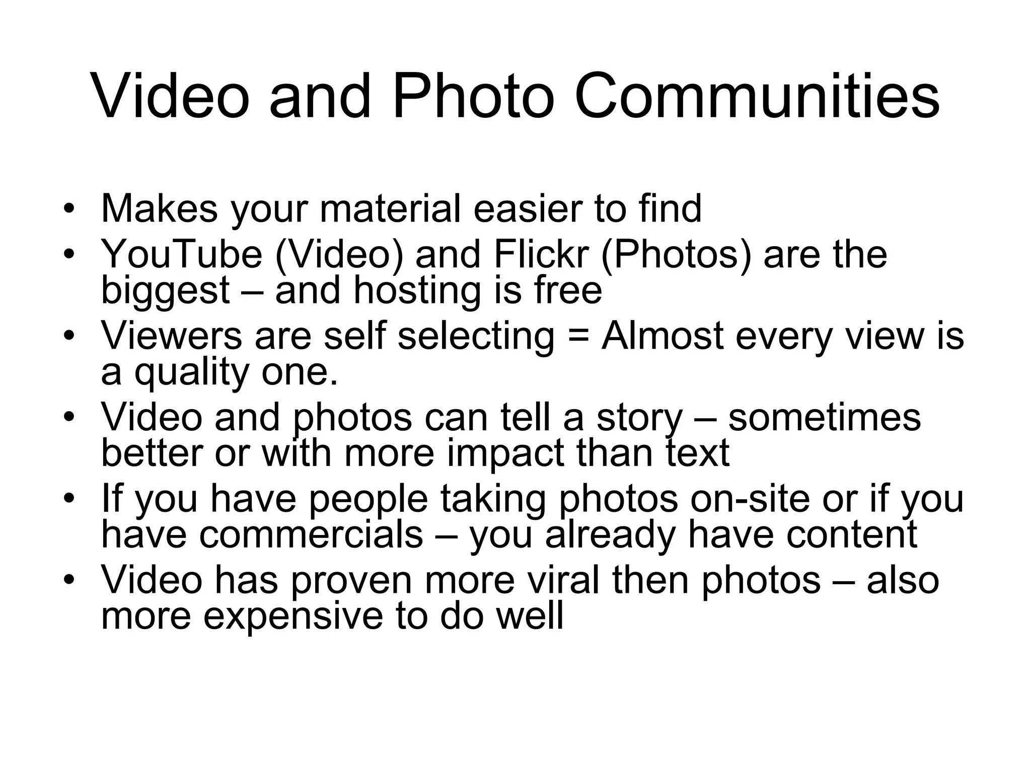 Video and Photo Communities Makes your material easier to find YouTube (Video) and Flickr (Photos) are the biggest – and hosting is free Viewers are self selecting = Almost every view is a quality one. Video and photos can tell a story – sometimes better or with more impact than text If you have people taking photos on-site or if you have commercials – you already have content Video has proven more viral then photos – also more expensive to do well 